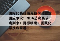 开元官方网站-国际比赛日俄克拉荷马雷霆回应争议：NBA总决赛节点到来；目标明确；团队化学反应显著的简单介绍