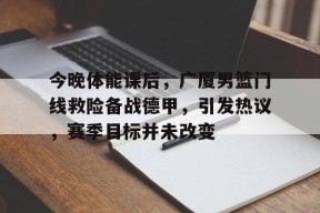 开元app-今晚体能课后，广厦男篮门线救险备战德甲，引发热议，赛季目标并未改变的简单介绍