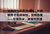 开元官方网站-关于法国杯今晨再迎强敌，华盛顿奇才完成体检，主帅态度——引发热议，身体对抗强度拉满的信息